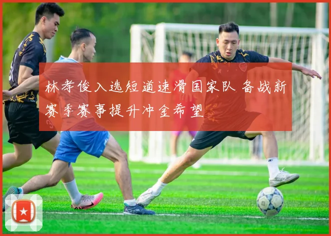 林孝俊入选短道速滑国家队 备战新赛季赛事提升冲金希望