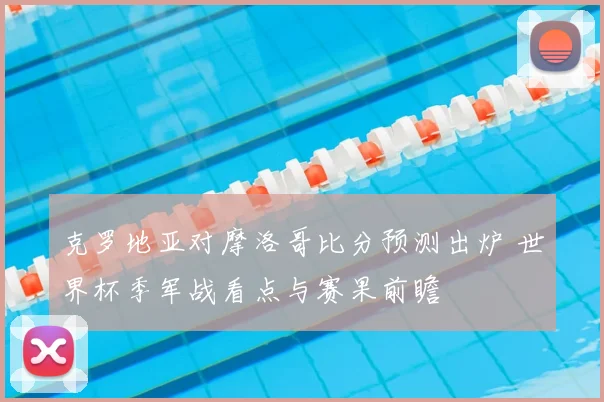 克罗地亚对摩洛哥比分预测出炉 世界杯季军战看点与赛果前瞻
