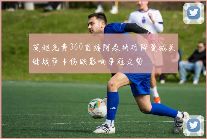 英超免费360直播阿森纳对阵曼城关键战萨卡伤缺影响争冠走势