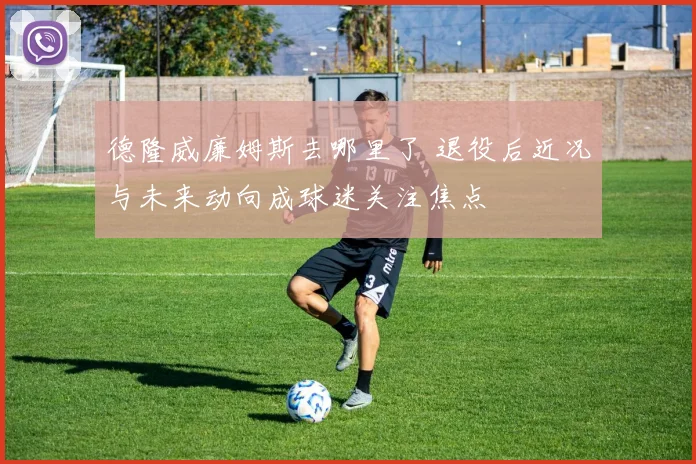 德隆威廉姆斯去哪里了 退役后近况与未来动向成球迷关注焦点