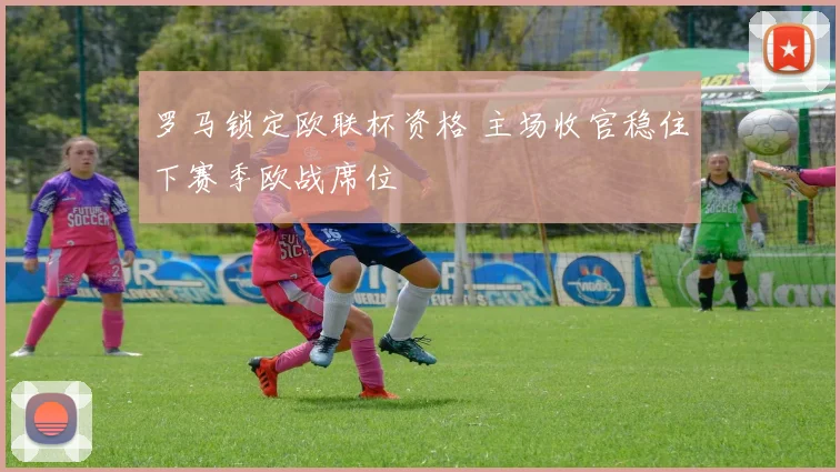 罗马锁定欧联杯资格 主场收官稳住下赛季欧战席位