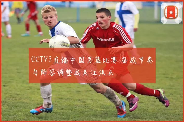 CCTV5直播中国男篮比赛 备战节奏与阵容调整成关注焦点