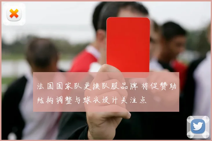 法国国家队更换队服品牌 将促赞助结构调整与球衣设计关注点