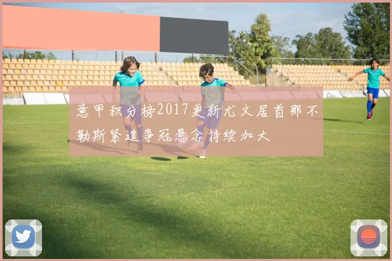 意甲积分榜2017更新尤文居首那不勒斯紧追争冠悬念持续加大