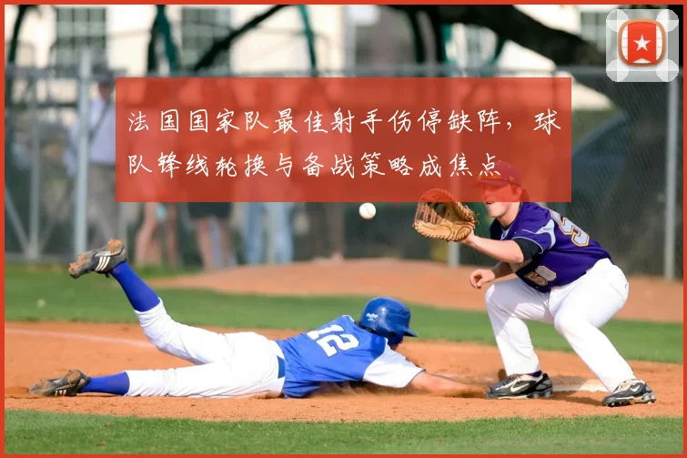 法国国家队最佳射手伤停缺阵,球队锋线轮换与备战策略成焦点