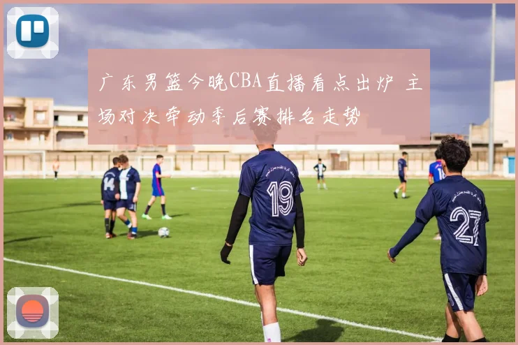 广东男篮今晚CBA直播看点出炉 主场对决牵动季后赛排名走势