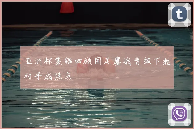 亚洲杯集锦回顾国足鏖战晋级下轮对手成焦点