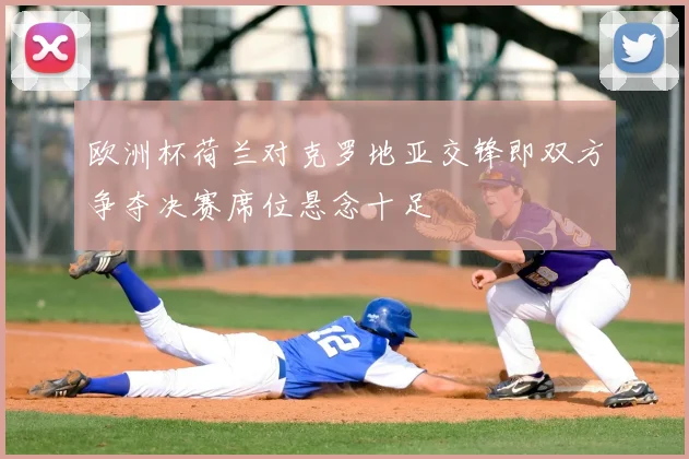 欧洲杯荷兰对克罗地亚交锋即双方争夺决赛席位悬念十足