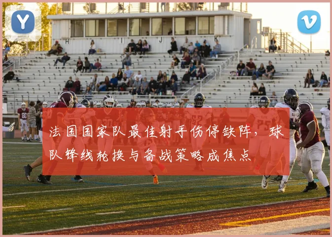 法国国家队最佳射手伤停缺阵,球队锋线轮换与备战策略成焦点