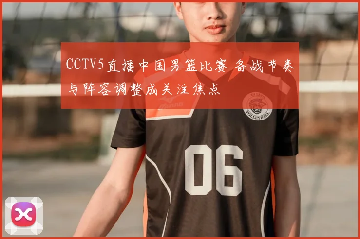 CCTV5直播中国男篮比赛 备战节奏与阵容调整成关注焦点