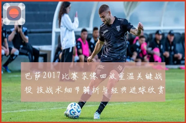 巴萨2017比赛录像回放重温关键战役 技战术细节解析与经典进球欣赏