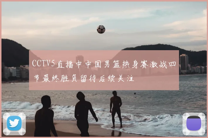 CCTV5直播中中国男篮热身赛激战四节最终胜负留待后续关注