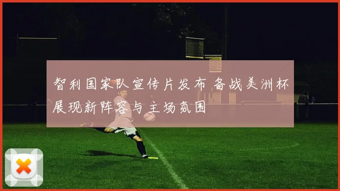 智利国家队宣传片发布 备战美洲杯展现新阵容与主场氛围