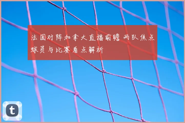 法国对阵加拿大直播前瞻 两队焦点球员与比赛看点解析