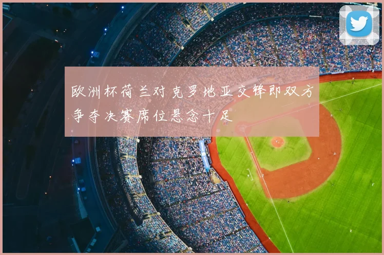 欧洲杯荷兰对克罗地亚交锋即双方争夺决赛席位悬念十足