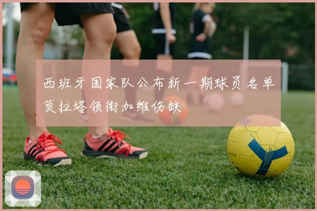 西班牙国家队公布新一期球员名单莫拉塔领衔加维伤缺