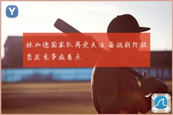 林加德国家队再受关注 备战新阶段首发竞争成看点