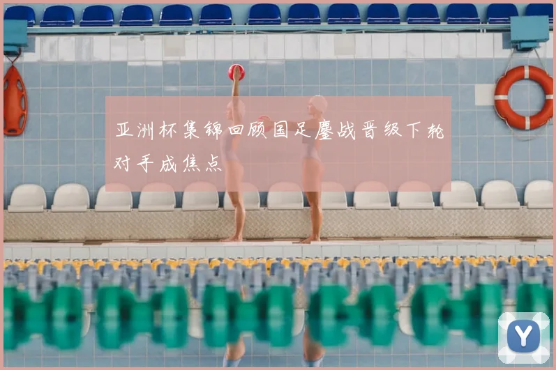 亚洲杯集锦回顾国足鏖战晋级下轮对手成焦点