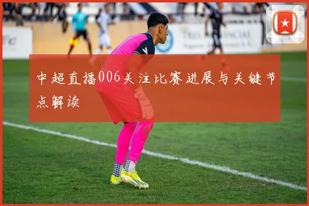 中超直播006关注比赛进展与关键节点解读