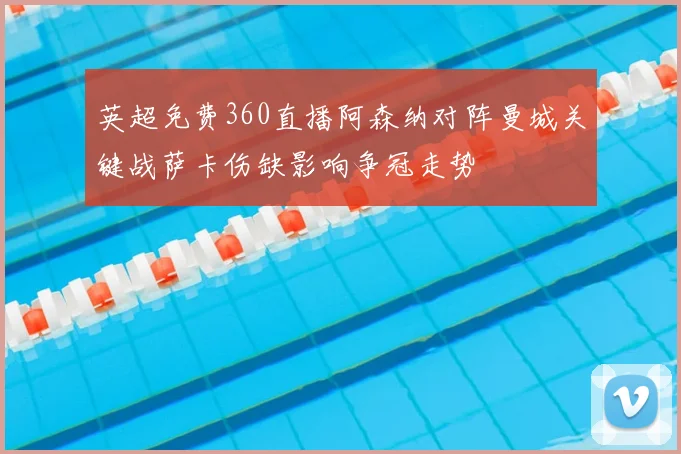英超免费360直播阿森纳对阵曼城关键战萨卡伤缺影响争冠走势