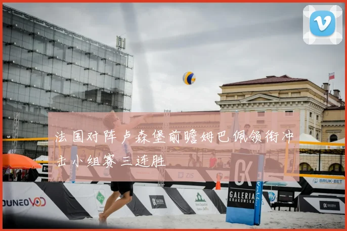 法国对阵卢森堡前瞻姆巴佩领衔冲击小组赛三连胜