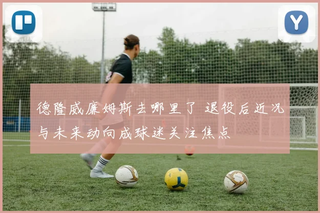 德隆威廉姆斯去哪里了 退役后近况与未来动向成球迷关注焦点