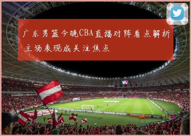 广东男篮今晚CBA直播对阵看点解析 主场表现成关注焦点