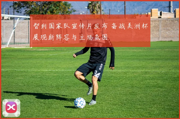 智利国家队宣传片发布 备战美洲杯展现新阵容与主场氛围