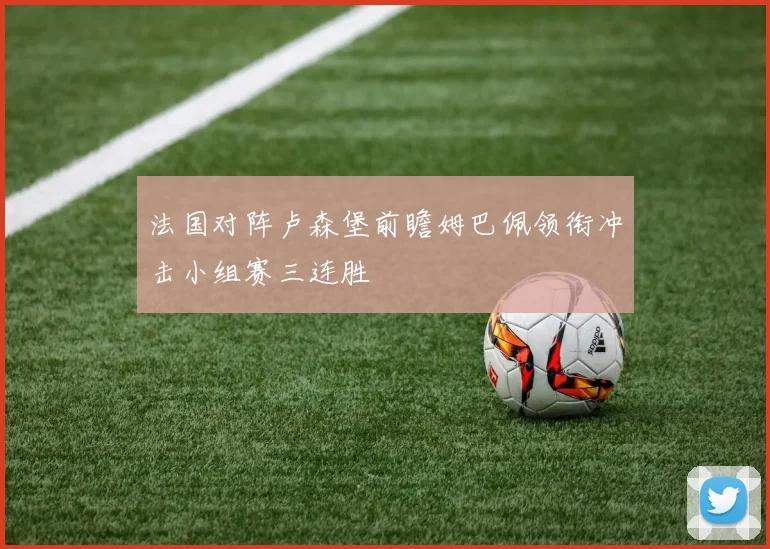 法国对阵卢森堡前瞻姆巴佩领衔冲击小组赛三连胜