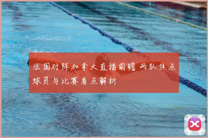 法国对阵加拿大直播前瞻 两队焦点球员与比赛看点解析