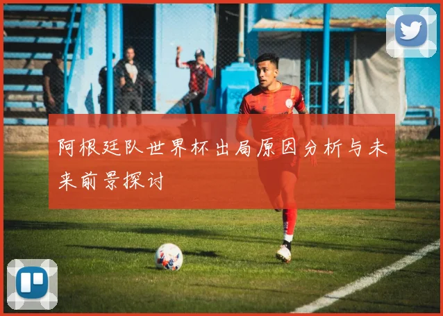 阿根廷队世界杯出局原因分析与未来前景探讨
