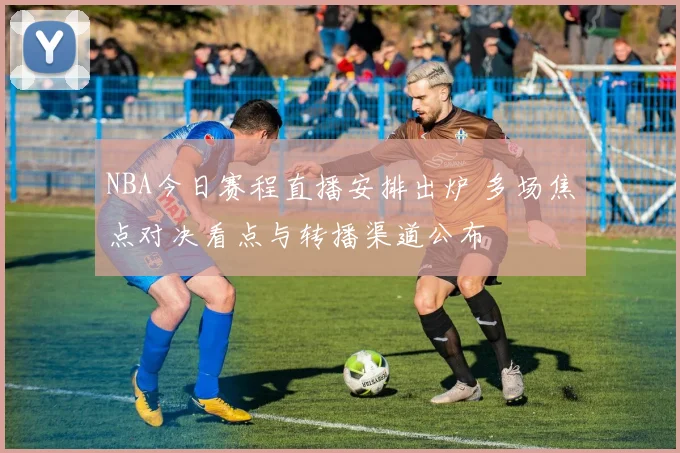 NBA今日赛程直播安排出炉 多场焦点对决看点与转播渠道公布