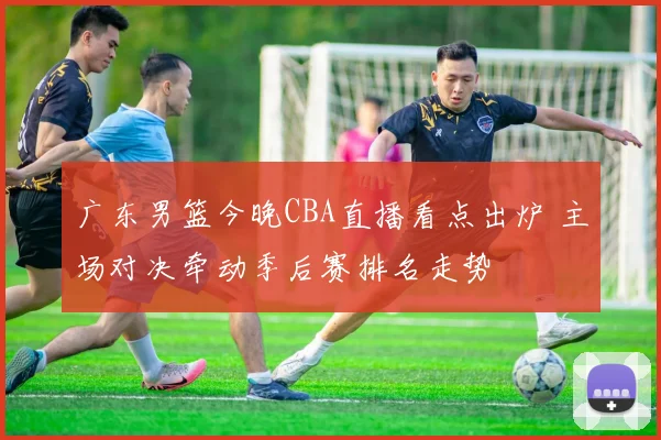 广东男篮今晚CBA直播看点出炉 主场对决牵动季后赛排名走势