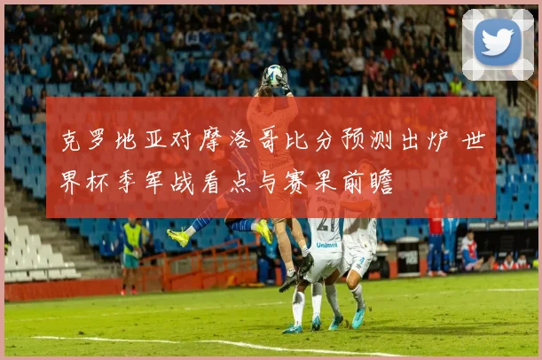 克罗地亚对摩洛哥比分预测出炉 世界杯季军战看点与赛果前瞻