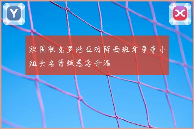 欧国联克罗地亚对阵西班牙争夺小组头名晋级悬念升温