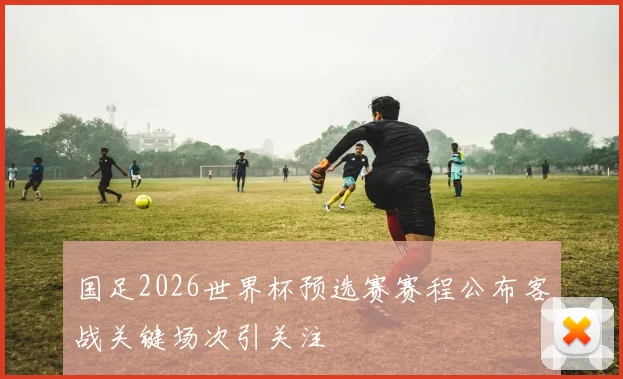 国足2026世界杯预选赛赛程公布客战关键场次引关注