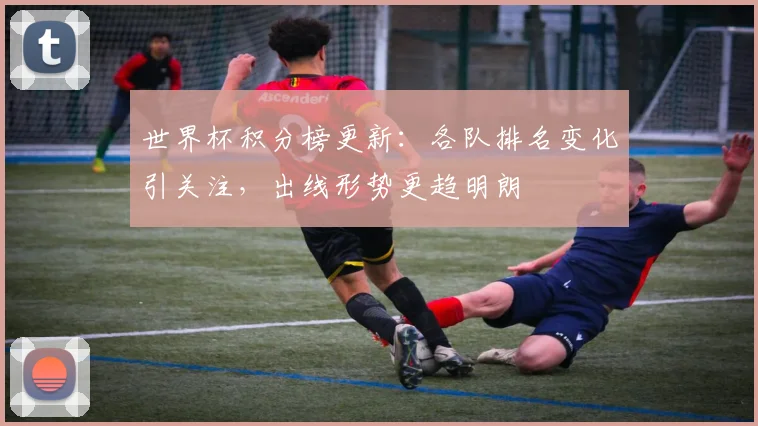 世界杯积分榜更新：各队排名变化引关注，出线形势更趋明朗