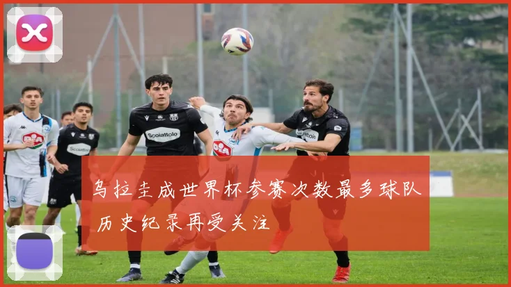 乌拉圭成世界杯参赛次数最多球队 历史纪录再受关注